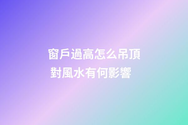 窗戶過高怎么吊頂 對風水有何影響